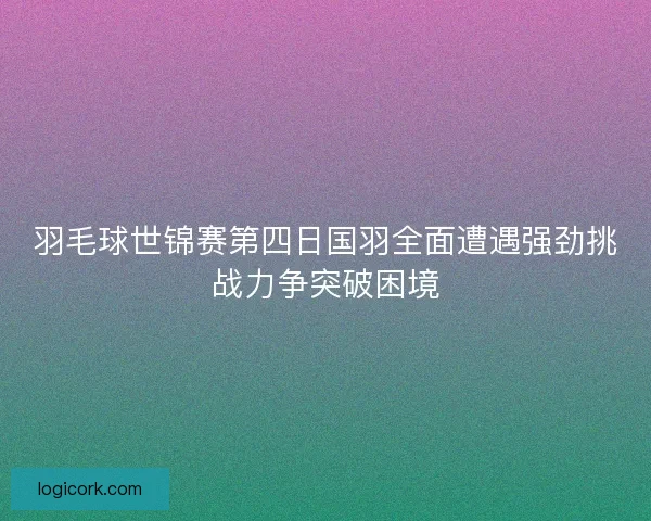 羽毛球世锦赛第四日国羽全面遭遇强劲挑战力争突破困境 羽毛球世锦赛第四日国羽全面遭遇强劲挑战力争突破困境