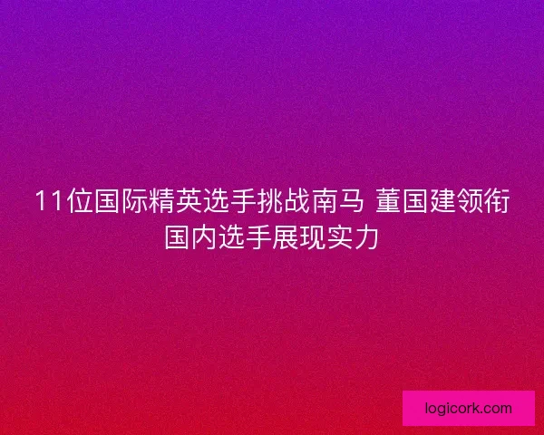 11位国际精英选手挑战南马 董国建领衔国内选手展现实力 11位国际精英选手挑战南马 董国建领衔国内选手展现实力