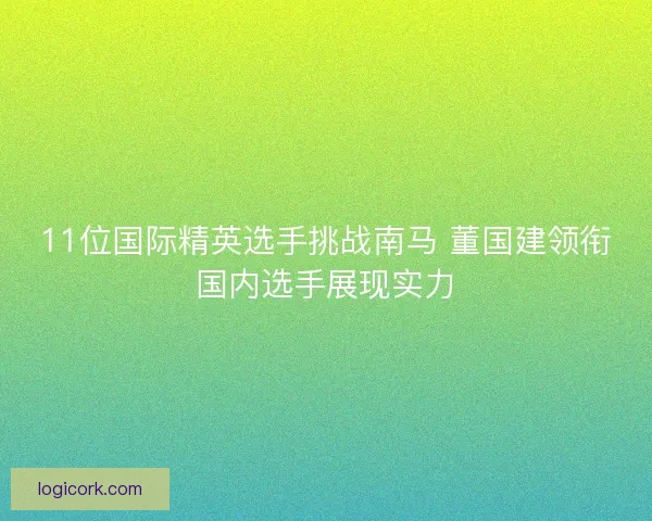 11位国际精英选手挑战南马 董国建领衔国内选手展现实力 11位国际精英选手挑战南马 董国建领衔国内选手展现实力