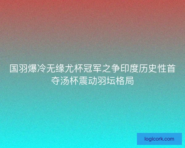 国羽爆冷无缘尤杯冠军之争印度历史性首夺汤杯震动羽坛格局