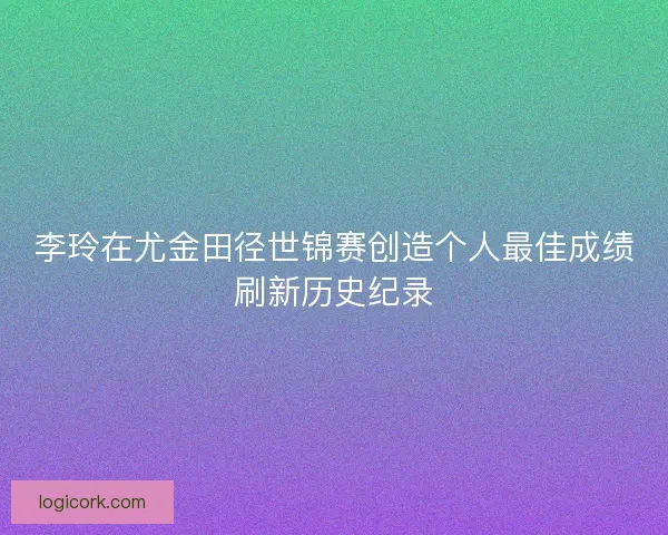 李玲在尤金田径世锦赛创造个人最佳成绩刷新历史纪录