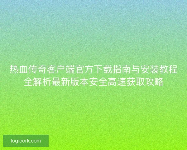 热血传奇客户端官方下载指南与安装教程全解析最新版本安全高速获取攻略