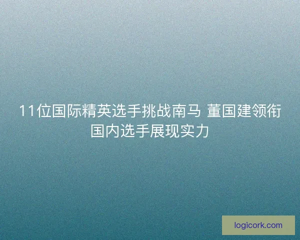 11位国际精英选手挑战南马 董国建领衔国内选手展现实力 11位国际精英选手挑战南马 董国建领衔国内选手展现实力