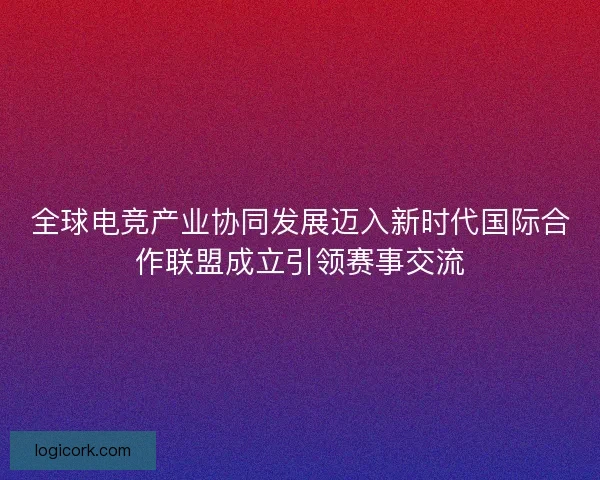 全球电竞产业协同发展迈入新时代国际合作联盟成立引领赛事交流 全球电竞产业协同发展迈入新时代国际合作联盟成立引领赛事交流