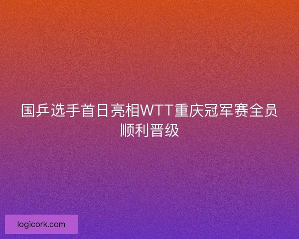 国乒选手首日亮相WTT重庆冠军赛全员顺利晋级 国乒选手首日亮相WTT重庆冠军赛全员顺利晋级