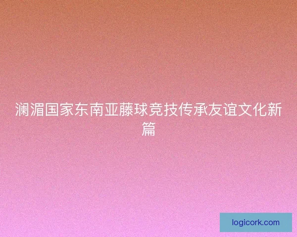 澜湄国家东南亚藤球竞技传承友谊文化新篇 澜湄国家东南亚藤球竞技传承友谊文化新篇
