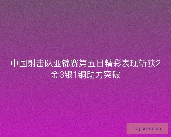 中国射击队亚锦赛第五日精彩表现斩获2金3银1铜助力突破 中国射击队亚锦赛第五日精彩表现斩获2金3银1铜助力突破