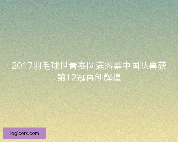 2017羽毛球世青赛圆满落幕中国队喜获第12冠再创辉煌 2017羽毛球世青赛圆满落幕中国队喜获第12冠再创辉煌
