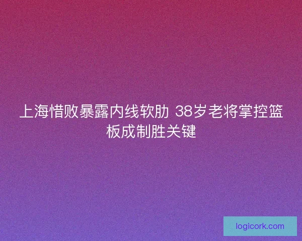 上海惜败暴露内线软肋 38岁老将掌控篮板成制胜关键 上海惜败暴露内线软肋 38岁老将掌控篮板成制胜关键