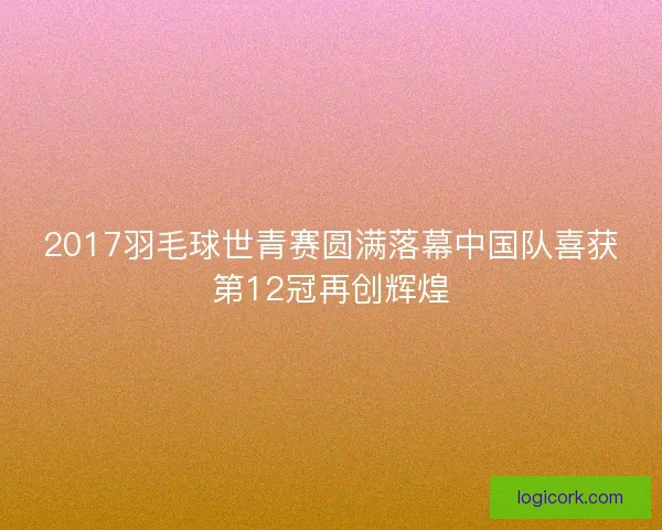 2017羽毛球世青赛圆满落幕中国队喜获第12冠再创辉煌 2017羽毛球世青赛圆满落幕中国队喜获第12冠再创辉煌
