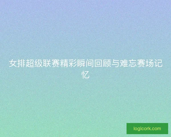 女排超级联赛精彩瞬间回顾与难忘赛场记忆 女排超级联赛精彩瞬间回顾与难忘赛场记忆