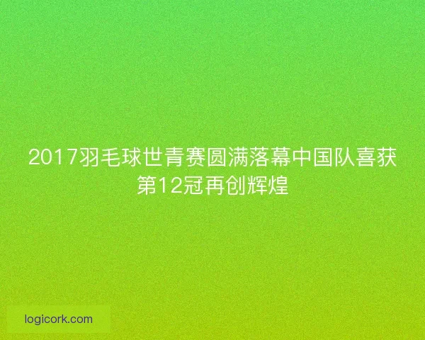 2017羽毛球世青赛圆满落幕中国队喜获第12冠再创辉煌